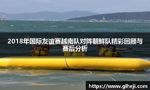 2018年国际友谊赛越南队对阵朝鲜队精彩回顾与赛后分析